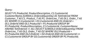 Query:
SELECT P1.ProductId, ProductDescription, C1.CustomerId,
CustomerName,SUM(OL1.OrderedQuantity) AS TotOrdered FROM
Customer_T AS C1, Product_T AS P1, OrderLine_T AS OL1, Order_T AS
O1 WHERE C1.CustomerId = O1.CustomerId AND O1.OrderId =
OL1.OrderId AND OL1.ProductId = P1.ProductId GROUP BY
P1.ProductId, ProductDescription, C1.CustomerId, CustomerName
HAVING TotOrdered >= ALL (SELECT SUM(OL2.OrderedQuantity) FROM
OrderLine_T AS OL2, Order_T AS O2 WHERE OL2.ProductId =
P1.ProductId AND OL2.OrderId = O2.OrderId AND O2.CustomerId <>
C1.CustomerId GROUP BY O2.CustomerId) ORDER BY P1.ProductId;
 