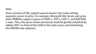 Note:
Some versions of SQL support special clauses that make ranking
questions easier to write. For example, Microsoft SQL Server and some
other RDBMSs support clauses of FIRST n, TOP n, LAST n, and BOTTOM
n rows. Thus, the query shown previously could be greatly simplified by
adding TOP 1 in front of the SUM in the outer query and eliminating
the HAVING and subquery.
 
