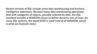 Recent versions of SQL include some data warehousing and business
intelligence extensions. Because many data warehousing operations
deal with categories of objects, possibly ordered by date, the SQL
standard includes a WINDOW clause to define dynamic sets of rows. (In
many SQL systems, the word OVER is used instead of WINDOW, which
is what we illustrate next.)
 
