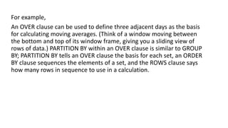 For example,
An OVER clause can be used to define three adjacent days as the basis
for calculating moving averages. (Think of a window moving between
the bottom and top of its window frame, giving you a sliding view of
rows of data.) PARTITION BY within an OVER clause is similar to GROUP
BY; PARTITION BY tells an OVER clause the basis for each set, an ORDER
BY clause sequences the elements of a set, and the ROWS clause says
how many rows in sequence to use in a calculation.
 