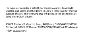 For example, consider a SalesHistory table (columns TerritoryID,
Quarter, and Sales) and the desire to show a three-quarter moving
average of sales. The following SQL will produce the desired result
using these OLAP clauses:
SELECT TerritoryID, Quarter, Sales, AVG(Sales) OVER (PARTITION BY
TerritoryID ORDER BY Quarter ROWS 2 PRECEDING) AS 3QtrAverage
FROM SalesHistory;
 