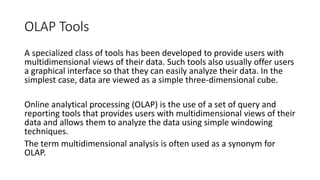 OLAP Tools
A specialized class of tools has been developed to provide users with
multidimensional views of their data. Such tools also usually offer users
a graphical interface so that they can easily analyze their data. In the
simplest case, data are viewed as a simple three-dimensional cube.
Online analytical processing (OLAP) is the use of a set of query and
reporting tools that provides users with multidimensional views of their
data and allows them to analyze the data using simple windowing
techniques.
The term multidimensional analysis is often used as a synonym for
OLAP.
 