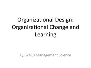 Organizational Design:
Organizational Change and
Learning
QSB2413 Management Science
 