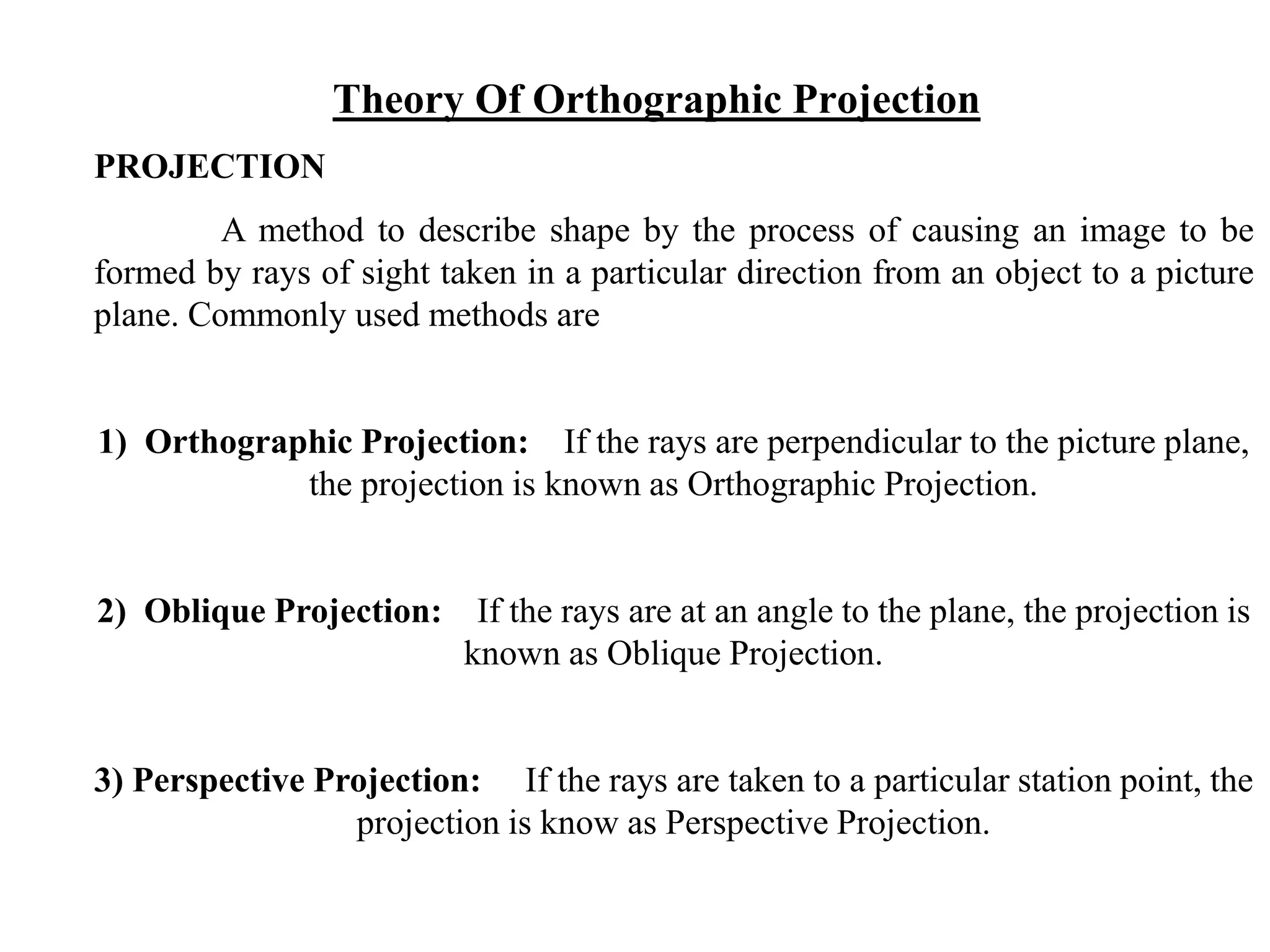 PROJECTION
A method to describe shape by the process of causing an image to be
formed by rays of sight taken in a particular direction from an object to a picture
plane. Commonly used methods are
1) Orthographic Projection: If the rays are perpendicular to the picture plane,
the projection is known as Orthographic Projection.
2) Oblique Projection: If the rays are at an angle to the plane, the projection is
known as Oblique Projection.
3) Perspective Projection: If the rays are taken to a particular station point, the
projection is know as Perspective Projection.
Theory Of Orthographic Projection
 