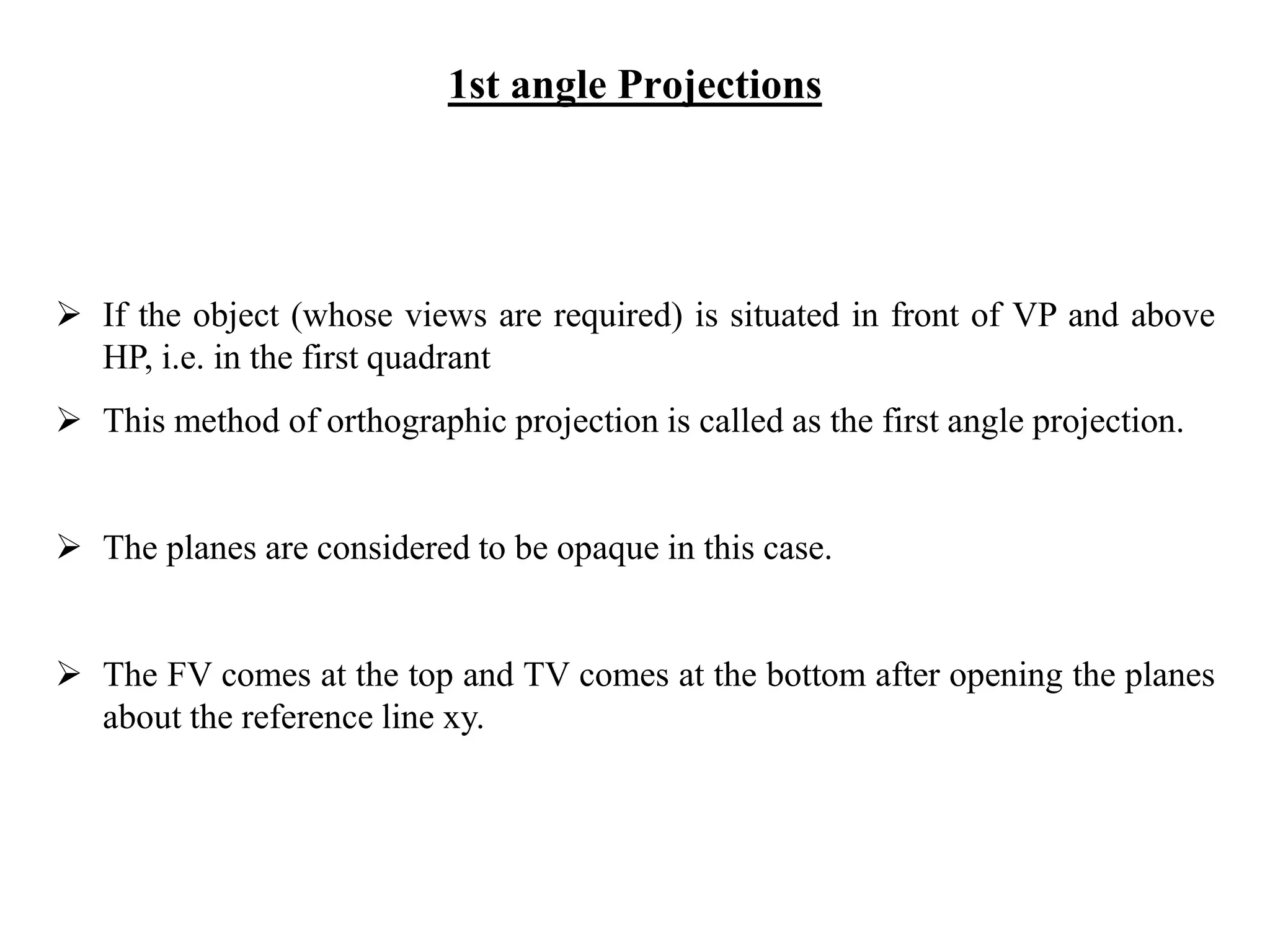 1st angle Projections
 If the object (whose views are required) is situated in front of VP and above
HP, i.e. in the first quadrant
 This method of orthographic projection is called as the first angle projection.
 The planes are considered to be opaque in this case.
 The FV comes at the top and TV comes at the bottom after opening the planes
about the reference line xy.
 