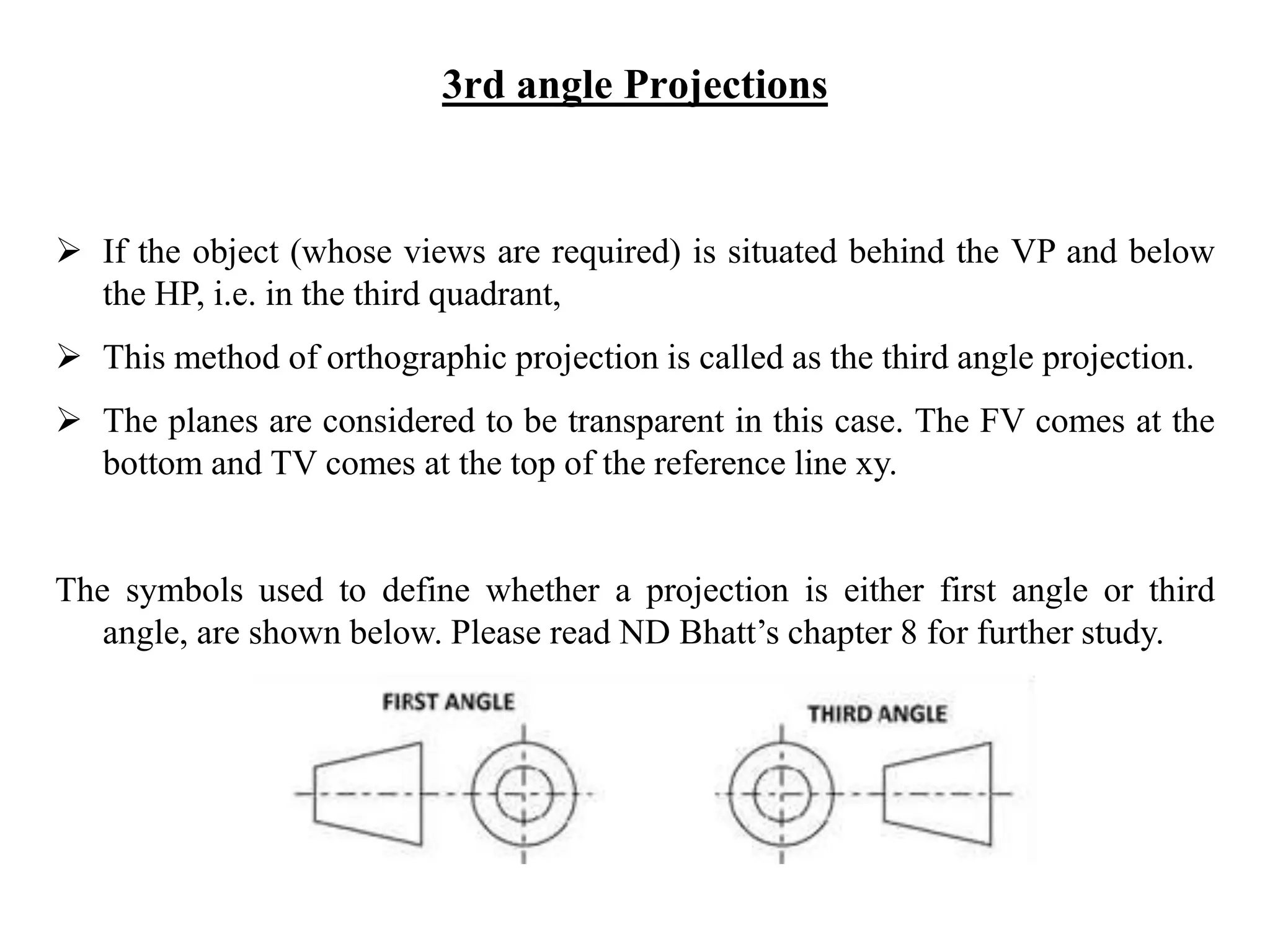 3rd angle Projections
 If the object (whose views are required) is situated behind the VP and below
the HP, i.e. in the third quadrant,
 This method of orthographic projection is called as the third angle projection.
 The planes are considered to be transparent in this case. The FV comes at the
bottom and TV comes at the top of the reference line xy.
The symbols used to define whether a projection is either first angle or third
angle, are shown below. Please read ND Bhatt’s chapter 8 for further study.
 