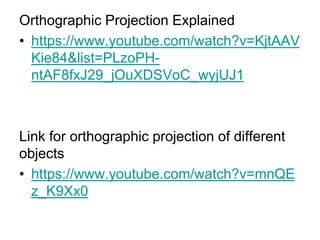 Orthographic Projection Explained
• https://www.youtube.com/watch?v=KjtAAV
Kie84&list=PLzoPH-
ntAF8fxJ29_jOuXDSVoC_wyjUJ1
Link for orthographic projection of different
objects
• https://www.youtube.com/watch?v=mnQE
z_K9Xx0
 