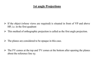 1st angle Projections
 If the object (whose views are required) is situated in front of VP and above
HP, i.e. in the first quadrant
 This method of orthographic projection is called as the first angle projection.
 The planes are considered to be opaque in this case.
 The FV comes at the top and TV comes at the bottom after opening the planes
about the reference line xy.
 