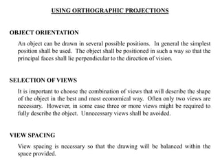 USING ORTHOGRAPHIC PROJECTIONS
OBJECT ORIENTATION
An object can be drawn in several possible positions. In general the simplest
position shall be used. The object shall be positioned in such a way so that the
principal faces shall lie perpendicular to the direction of vision.
SELECTION OF VIEWS
It is important to choose the combination of views that will describe the shape
of the object in the best and most economical way. Often only two views are
necessary. However, in some case three or more views might be required to
fully describe the object. Unnecessary views shall be avoided.
VIEW SPACING
View spacing is necessary so that the drawing will be balanced within the
space provided.
 