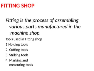 FITTING SHOP
Fitting is the process of assembling
various parts manufactured in the
machine shop
Tools used in Fitting shop
1.Holding tools
2. Cutting tools
3. Striking tools
4. Marking and
measuring tools
 