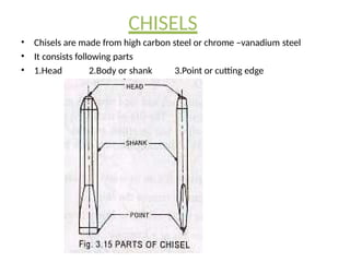 CHISELS
• Chisels are made from high carbon steel or chrome –vanadium steel
• It consists following parts
• 1.Head 2.Body or shank 3.Point or cutting edge
 