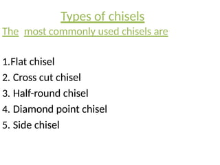 Types of chisels
The most commonly used chisels are
1.Flat chisel
2. Cross cut chisel
3. Half-round chisel
4. Diamond point chisel
5. Side chisel
 