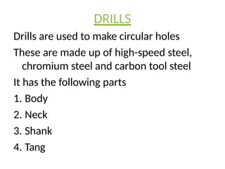 DRILLS
Drills are used to make circular holes
These are made up of high-speed steel,
chromium steel and carbon tool steel
It has the following parts
1. Body
2. Neck
3. Shank
4. Tang
 