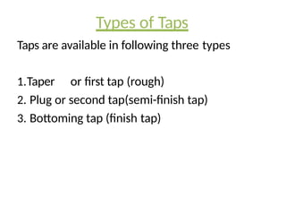 Types of Taps
Taps are available in following three types
1.Taper or first tap (rough)
2. Plug or second tap(semi-finish tap)
3. Bottoming tap (finish tap)
 