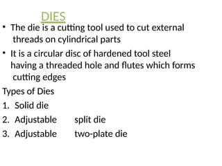 DIES
• The die is a cutting tool used to cut external
threads on cylindrical parts
• It is a circular disc of hardened tool steel
having a threaded hole and flutes which forms
cutting edges
Types of Dies
1. Solid die
2. Adjustable split die
3. Adjustable two-plate die
 