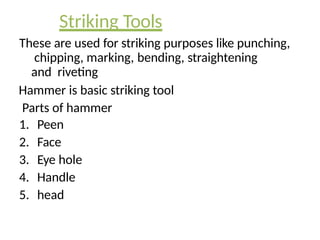Striking Tools
These are used for striking purposes like punching,
chipping, marking, bending, straightening
and riveting
Hammer is basic striking tool
Parts of hammer
1. Peen
2. Face
3. Eye hole
4. Handle
5. head
 