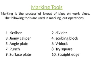 Marking Tools
Marking is the process of layout of sizes on work piece.
The following tools are used in marking out operations.
1. Scriber
3. Jenny caliper
5. Angle plate
7. Punch
9. Surface plate
2. divider
4. scribing block
6. V-block
8. Try square
10. Straight edge
 