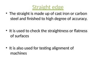 Straight edge
• The straight is made up of cast iron or carbon
steel and finished to high degree of accuracy.
• It is used to check the straightness or flatness
of surfaces
• It is also used for testing alignment of
machines
 