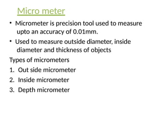Micro meter
• Micrometer is precision tool used to measure
upto an accuracy of 0.01mm.
• Used to measure outside diameter, inside
diameter and thickness of objects
Types of micrometers
1. Out side micrometer
2. Inside micrometer
3. Depth micrometer
 
