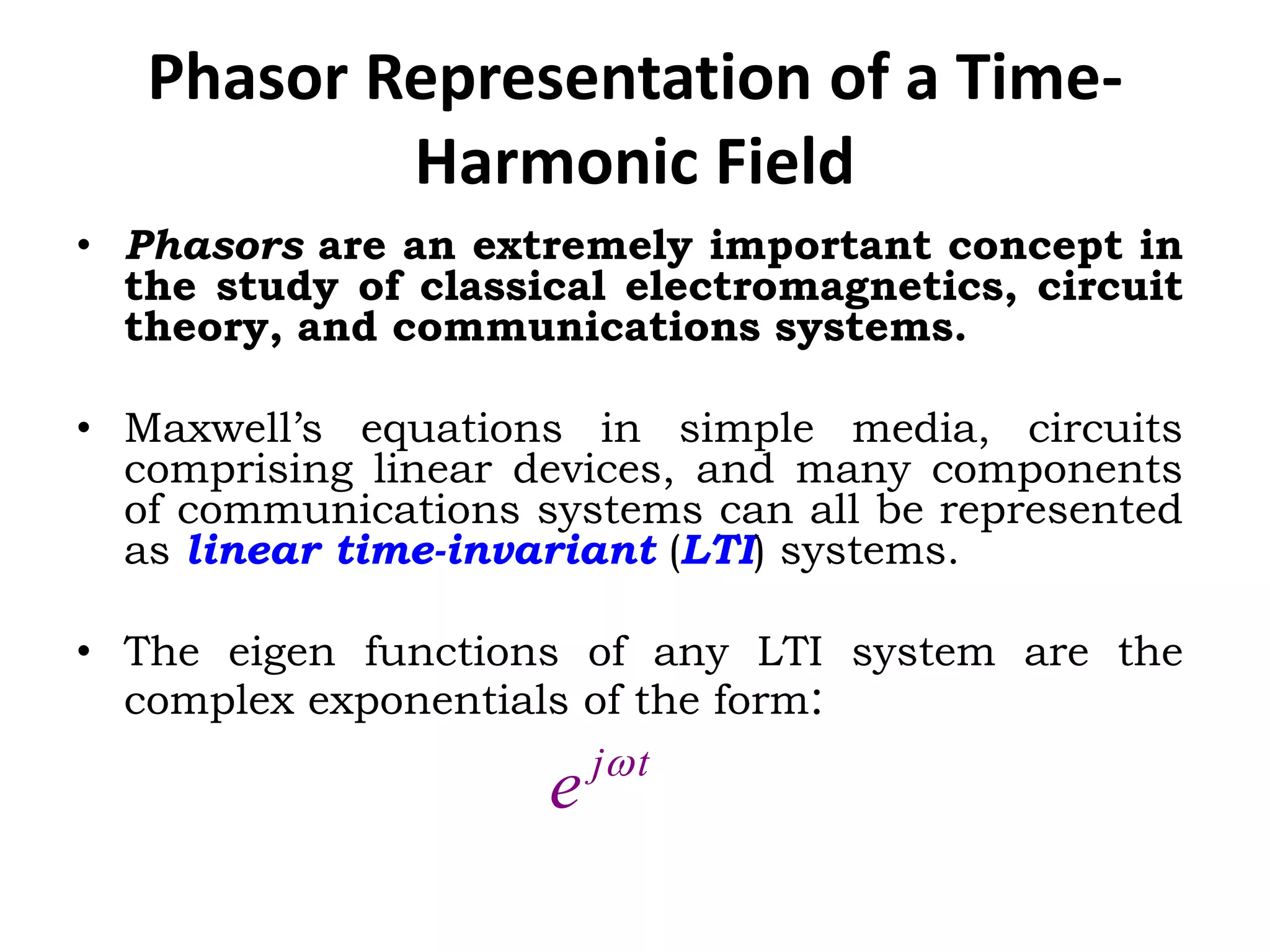 Phasor Representation of a Time-
Harmonic Field
• Phasors are an extremely important concept in
the study of classical electromagnetics, circuit
theory, and communications systems.
• Maxwell’s equations in simple media, circuits
comprising linear devices, and many components
of communications systems can all be represented
as linear time-invariant (LTI) systems.
• The eigen functions of any LTI system are the
complex exponentials of the form:
tj
e 