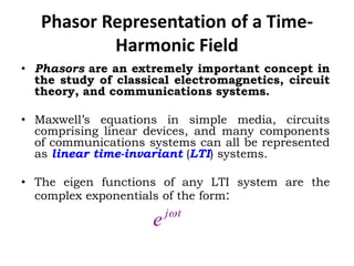 Phasor Representation of a Time-
Harmonic Field
• Phasors are an extremely important concept in
the study of classical electromagnetics, circuit
theory, and communications systems.
• Maxwell’s equations in simple media, circuits
comprising linear devices, and many components
of communications systems can all be represented
as linear time-invariant (LTI) systems.
• The eigen functions of any LTI system are the
complex exponentials of the form:
tj
e 
 