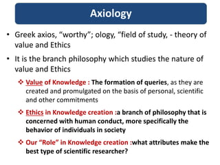 • Greek axios, “worthy”; ology, “field of study, - theory of
value and Ethics
• It is the branch philosophy which studies the nature of
value and Ethics
 Value of Knowledge : The formation of queries, as they are
created and promulgated on the basis of personal, scientific
and other commitments
 Ethics in Knowledge creation :a branch of philosophy that is
concerned with human conduct, more specifically the
behavior of individuals in society
 Our “Role” in Knowledge creation :what attributes make the
best type of scientific researcher?
Axiology
 