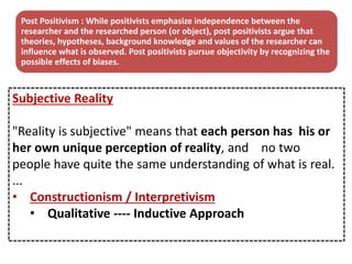 Subjective Reality
"Reality is subjective" means that each person has his or
her own unique perception of reality, and no two
people have quite the same understanding of what is real.
...
• Constructionism / Interpretivism
• Qualitative ---- Inductive Approach
Post Positivism : While positivists emphasize independence between the
researcher and the researched person (or object), post positivists argue that
theories, hypotheses, background knowledge and values of the researcher can
influence what is observed. Post positivists pursue objectivity by recognizing the
possible effects of biases.
 