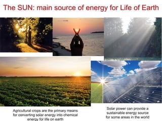 The SUN: main source of energy for Life of Earth
Solar power can provide a
sustainable energy source
for some areas in the world
Agricultural crops are the primary means
for converting solar energy into chemical
energy for life on earth
 