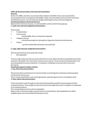 TOPIC-35 Neurotransmitters:Diversityand Classification
Diversity
By the mid-1960s, onlythree neurotransmittershadbeenidentified.These wereacetylcholine,
norepinephrineandγ-aminobutyricacid(GABA).Today,more than100 neurotransmittershave been
identifiedthatvaryinsize andmolecularweightandbelongtovariouschemical categories.
ClassificationBasedon Chemical Structure
Basedon theirchemical structure,neurotransmitterscanbe sortedintotwogroups:
1. Small,low molecularweightNeurotransmitters.
Theyinclude:
• • Acetylcholine
• • Aminoacids
Include GABA,Glycine,Glutamate,Aspartate
• • Biogenicamines
Include Norepinephrine,Epinephrine,Dopamine,SerotoninandHistamine.
• • Gases
e.g.Nitricoxide (NO) andCarbonmonoxide(CO)
2. Large, highmolecular weightNeurotransmitters
Theyare derivedfromaminoacidsandinclude:
• Neuropeptides
Theyare largermoleculesthatare constructedof aminoacids.More than40 neuropeptidetransmitters
have beenidentifiedinthe mammalian central nervoussystem.Theseinclude manyhypothalamicand
pituitarypeptidehormones,Substance-P,endorphins,enkephalinsandmanyotheraminoacid
derivatives.
ClassificationBasedon Mode ofAction:
1. Fast, Direct Neurotransmitters
These transmittersactdirectlyonionchannel proteinsandchange the conductance of postsynaptic
membrane forvariousions.
These include acetylcholine,aminoacids(glutamate,aspartate,glycineandγ-Aminobutyricacid).
2. Slow,Indirect Neurotransmitters
These transmittersworkthroughanindirectbiochemical pathwaywithinthe postsynapticcell that
involvesGprotiens.Theychange the state of a secondmessengerthatresultsinchangesinconductance
of ionchannel proteins.
Theyinclude biogenicamines andneuropeptides.
Many of these neurotransmittersmayalsoact as neuromodulators.Neuromodulatorscanaffect
neighboringneuronsandmodifytheirbehavioratonce.
 