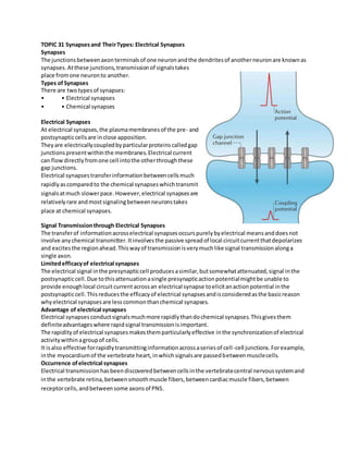 TOPIC 31 Synapsesand TheirTypes: Electrical Synapses
Synapses
The junctionsbetweenaxonterminalsof one neuronandthe dendritesof anotherneuronare knownas
synapses.Atthese junctions,transmissionof signalstakes
place fromone neuronto another.
Types ofSynapses
There are twotypesof synapses:
• • Electrical synapses
• • Chemical synapses
Electrical Synapses
At electrical synapses,the plasmamembranesof the pre- and
postsynapticcellsare inclose apposition.
Theyare electricallycoupledbyparticularproteinscalledgap
junctionspresentwithinthe membranes.Electrical current
can flowdirectlyfromone cell intothe otherthroughthese
gap junctions.
Electrical synapsestransferinformationbetweencellsmuch
rapidlyascomparedto the chemical synapseswhichtransmit
signalsatmuch slowerpace.However,electrical synapsesare
relativelyrare andmostsignalingbetweenneuronstakes
place at chemical synapses.
Signal Transmissionthrough Electrical Synapses
The transferof informationacrosselectrical synapsesoccurspurelybyelectrical meansanddoesnot
involve anychemical transmitter.Itinvolvesthe passive spreadof local circuitcurrentthatdepolarizes
and excitesthe regionahead.Thiswayof transmissionisverymuchlike signal transmissionalonga
single axon.
Limitedefficacyof electrical synapses
The electrical signal inthe presynapticcell producesasimilar,butsomewhatattenuated,signal inthe
postsynapticcell.Due tothisattenuationasingle presynapticactionpotentialmightbe unable to
provide enoughlocal circuit currentacrossan electrical synapse toelicitanactionpotential inthe
postsynapticcell.Thisreducesthe efficacyof electrical synapsesandisconsideredasthe basicreason
whyelectrical synapsesare lesscommonthanchemical synapses.
Advantage of electrical synapses
Electrical synapsesconductsignalsmuchmore rapidlythandochemical synapses.Thisgivesthem
definiteadvantageswhere rapidsignal transmissionisimportant.
The rapidityof electrical synapsesmakesthemparticularlyeffective inthe synchronizationof electrical
activitywithinagroupof cells.
It isalso effective forrapidlytransmittinginformationacrossaseriesof cell-cell junctions.Forexample,
inthe myocardiumof the vertebrate heart,inwhichsignalsare passedbetweenmusclecells.
Occurrence ofelectrical synapses
Electrical transmissionhasbeendiscoveredbetweencellsinthe vertebratecentral nervoussystemand
inthe vertebrate retina,betweensmoothmuscle fibers,betweencardiacmuscle fibers,between
receptorcells,andbetweensome axonsof PNS.
 