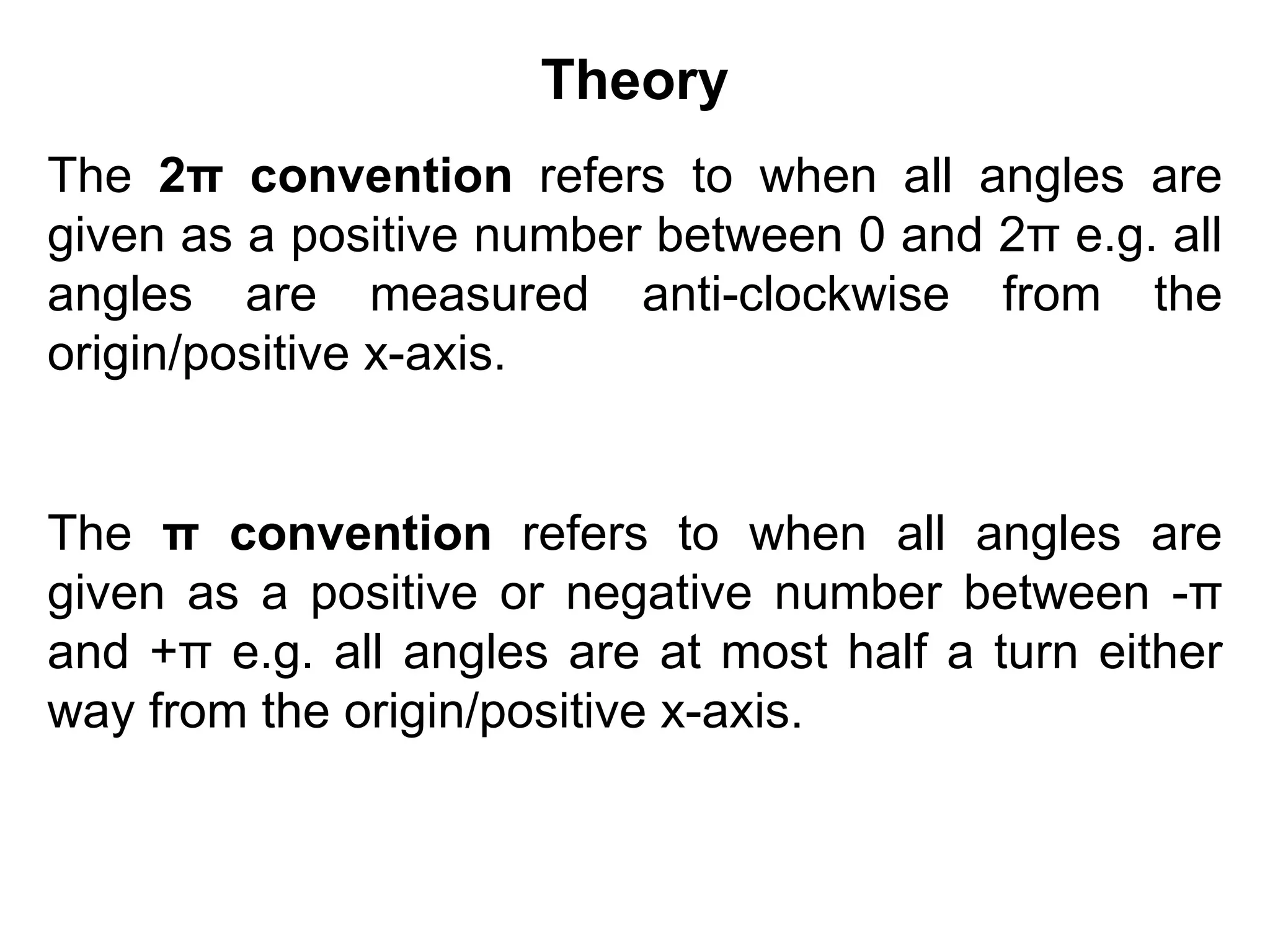 Theory
The 2π convention refers to when all angles are
given as a positive number between 0 and 2π e.g. all
angles are measured anti-clockwise from the
origin/positive x-axis.
The π convention refers to when all angles are
given as a positive or negative number between -π
and +π e.g. all angles are at most half a turn either
way from the origin/positive x-axis.
 