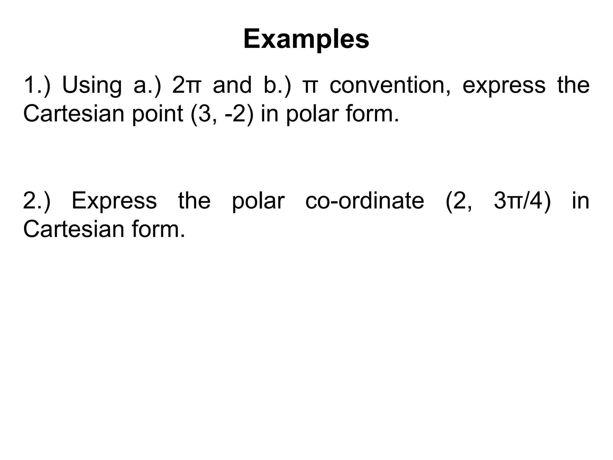 Examples
1.) Using a.) 2π and b.) π convention, express the
Cartesian point (3, -2) in polar form.
2.) Express the polar co-ordinate (2, 3π/4) in
Cartesian form.
 