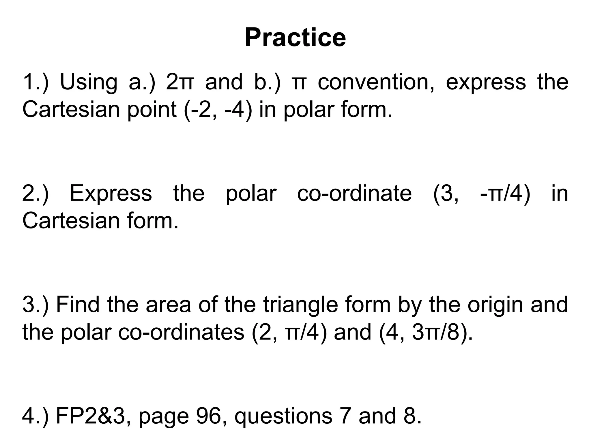 Practice
1.) Using a.) 2π and b.) π convention, express the
Cartesian point (-2, -4) in polar form.
2.) Express the polar co-ordinate (3, -π/4) in
Cartesian form.
3.) Find the area of the triangle form by the origin and
the polar co-ordinates (2, π/4) and (4, 3π/8).
4.) FP2&3, page 96, questions 7 and 8.
 