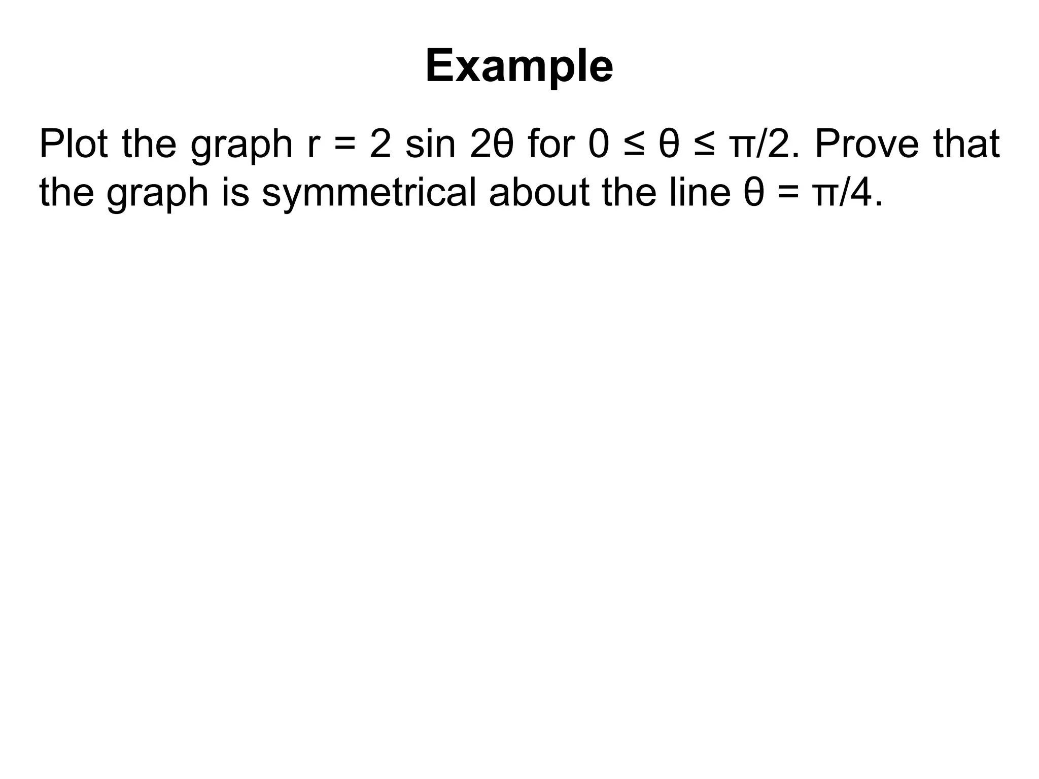 Example
Plot the graph r = 2 sin 2θ for 0 ≤ θ ≤ π/2. Prove that
the graph is symmetrical about the line θ = π/4.
 