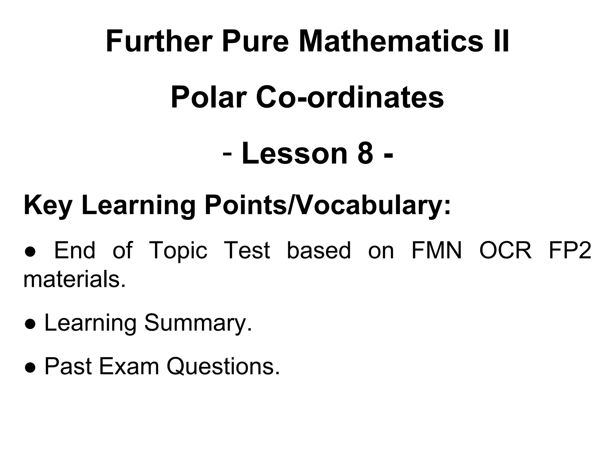 Further Pure Mathematics II
Polar Co-ordinates
- Lesson 8 -
Key Learning Points/Vocabulary:
● End of Topic Test based on FMN OCR FP2
materials.
● Learning Summary.
● Past Exam Questions.
 