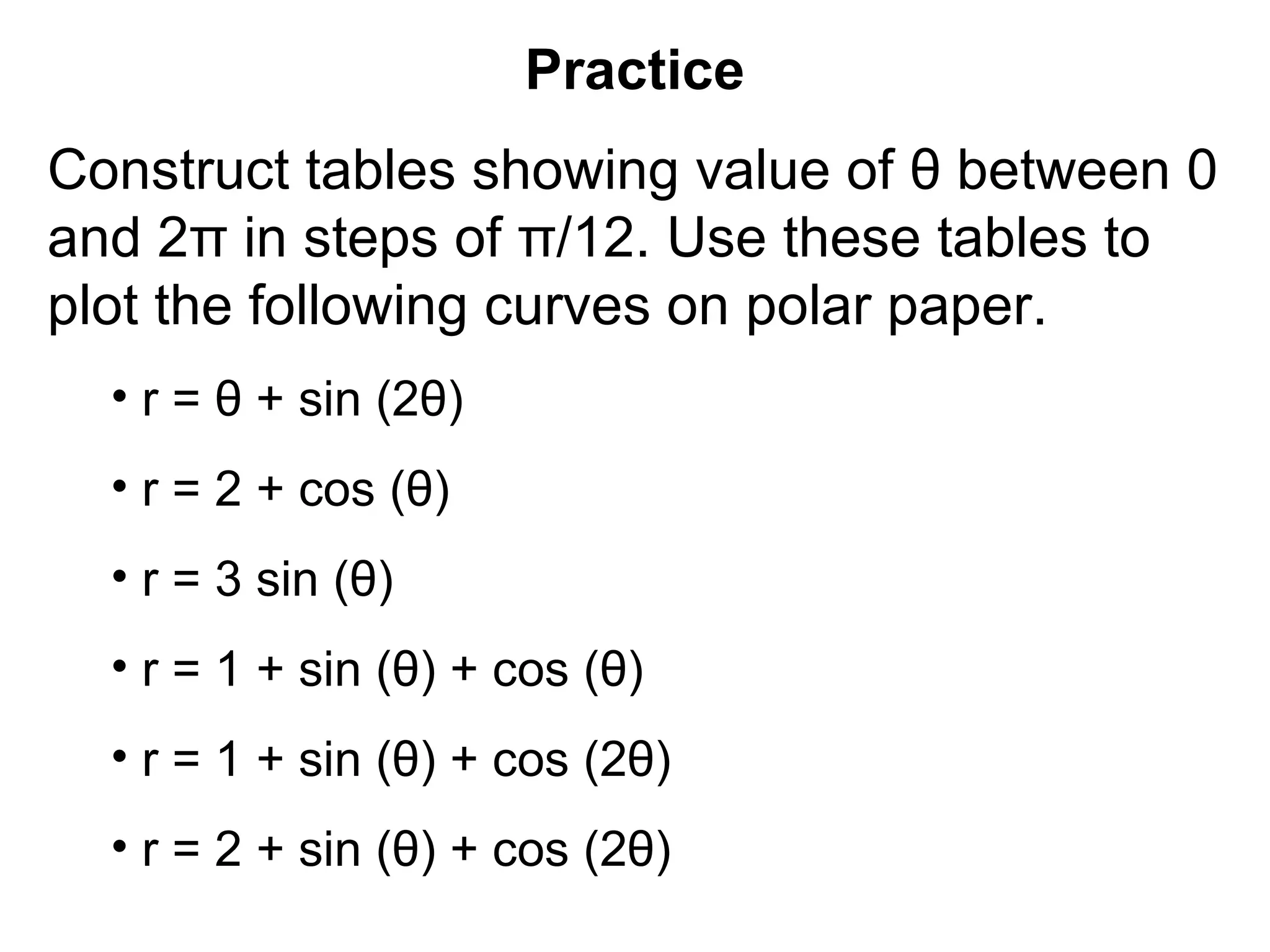 Practice
Construct tables showing value of θ between 0
and 2π in steps of π/12. Use these tables to
plot the following curves on polar paper.
• r = θ + sin (2θ)
• r = 2 + cos (θ)
• r = 3 sin (θ)
• r = 1 + sin (θ) + cos (θ)
• r = 1 + sin (θ) + cos (2θ)
• r = 2 + sin (θ) + cos (2θ)
 