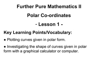 Further Pure Mathematics II
Polar Co-ordinates
- Lesson 1 -
Key Learning Points/Vocabulary:
● Plotting curves given in polar form.
● Investigating the shape of curves given in polar
form with a graphical calculator or computer.
 