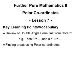 Further Pure Mathematics II
Polar Co-ordinates
- Lesson 7 -
Key Learning Points/Vocabulary:
● Review of Double Angle Formulae from Core 3:
e.g. cos2
θ = … and sin2
θ = …
● Finding areas using Polar co-ordinates.
 