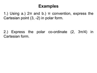 Examples
1.) Using a.) 2π and b.) π convention, express the
Cartesian point (3, -2) in polar form.
2.) Express the polar co-ordinate (2, 3π/4) in
Cartesian form.
 
