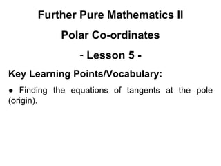 Further Pure Mathematics II
Polar Co-ordinates
- Lesson 5 -
Key Learning Points/Vocabulary:
● Finding the equations of tangents at the pole
(origin).
 