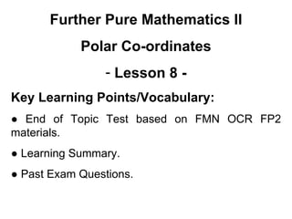 Further Pure Mathematics II
Polar Co-ordinates
- Lesson 8 -
Key Learning Points/Vocabulary:
● End of Topic Test based on FMN OCR FP2
materials.
● Learning Summary.
● Past Exam Questions.
 