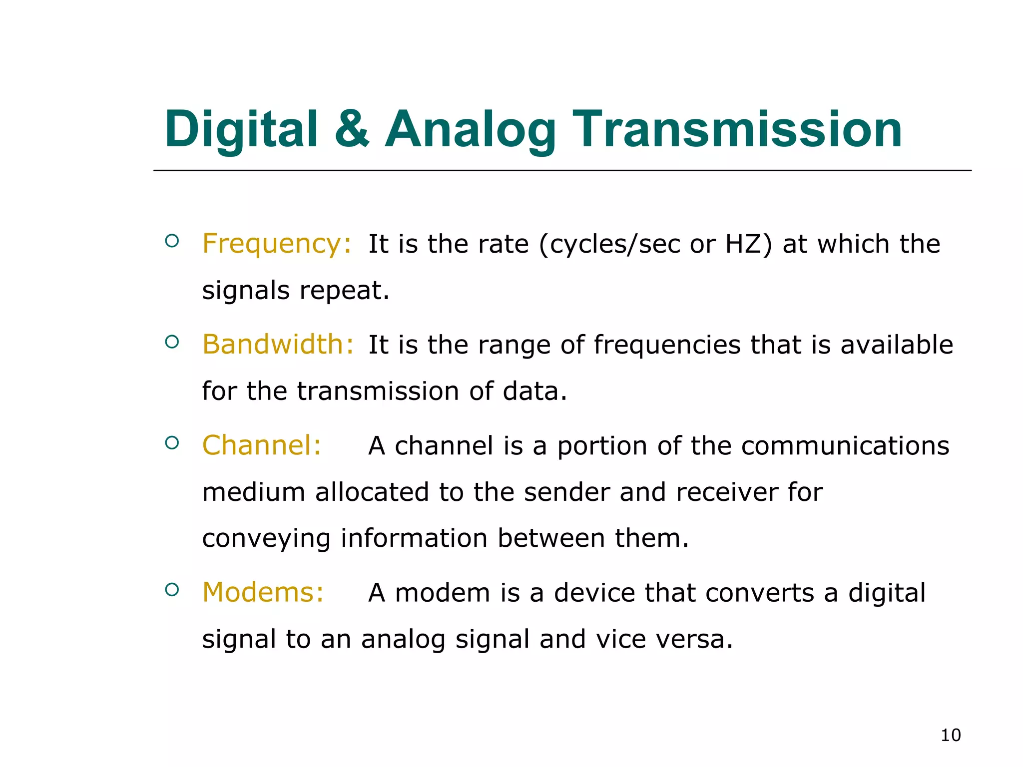 Digital & Analog Transmission
   Frequency: It is the rate (cycles/sec or HZ) at which the
    signals repeat.
   Bandwidth: It is the range of frequencies that is available
    for the transmission of data.
   Channel:     A channel is a portion of the communications
    medium allocated to the sender and receiver for
    conveying information between them.
   Modems:      A modem is a device that converts a digital
    signal to an analog signal and vice versa.


                                                               10
 