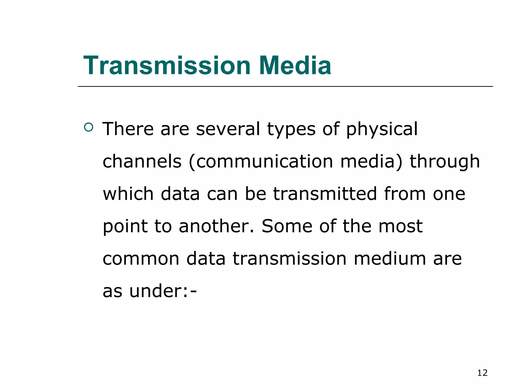 Transmission Media

   There are several types of physical
    channels (communication media) through
    which data can be transmitted from one
    point to another. Some of the most
    common data transmission medium are
    as under:-



                                             12
 