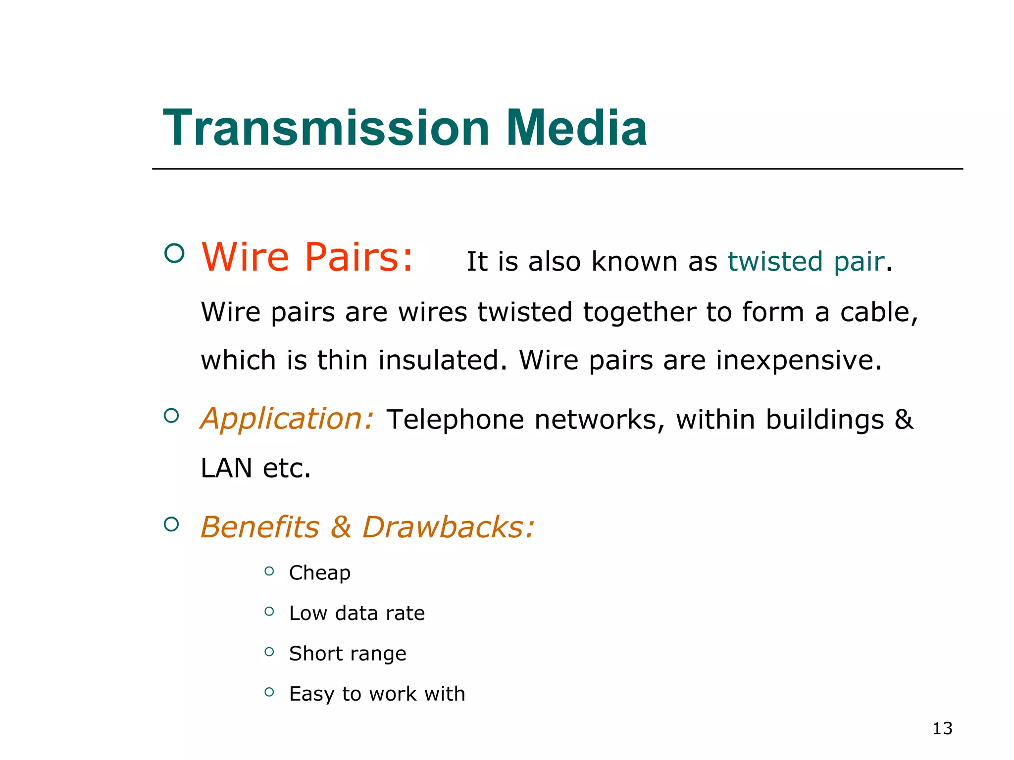 Transmission Media

   Wire Pairs:                 It is also known as twisted pair.
    Wire pairs are wires twisted together to form a cable,
    which is thin insulated. Wire pairs are inexpensive.

   Application: Telephone networks, within buildings &
    LAN etc.

   Benefits & Drawbacks:
           Cheap
           Low data rate
           Short range
           Easy to work with
                                                                    13
 