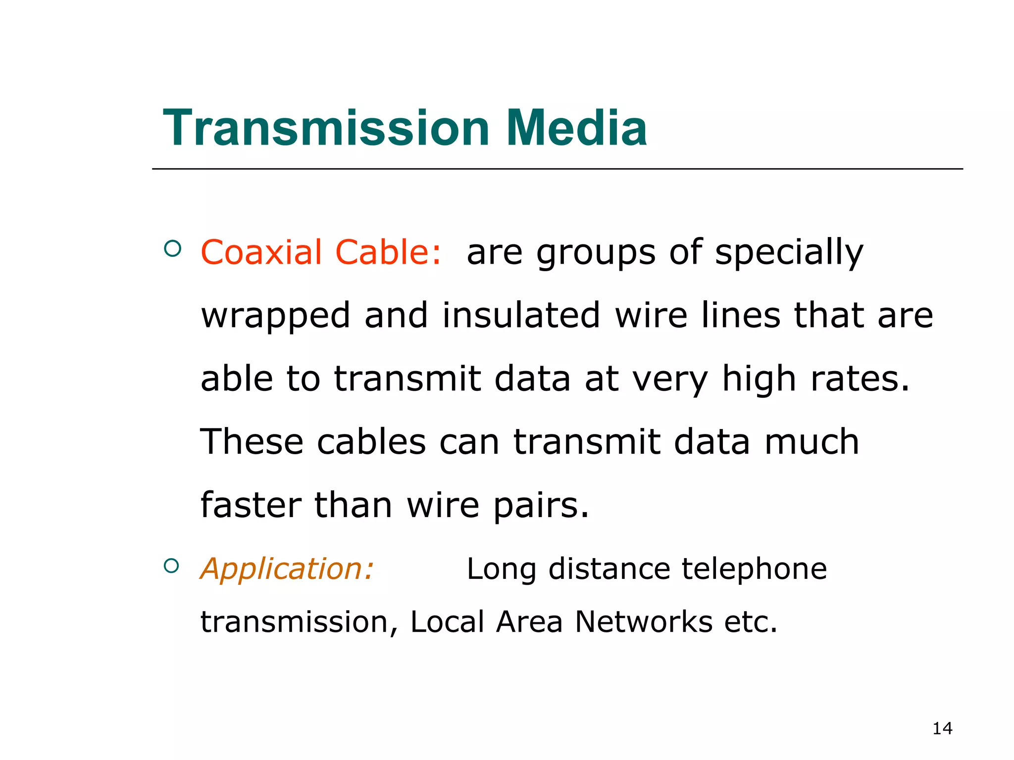 Transmission Media

   Coaxial Cable: are groups of specially
    wrapped and insulated wire lines that are
    able to transmit data at very high rates.
    These cables can transmit data much
    faster than wire pairs.
   Application:     Long distance telephone
    transmission, Local Area Networks etc.


                                                14
 