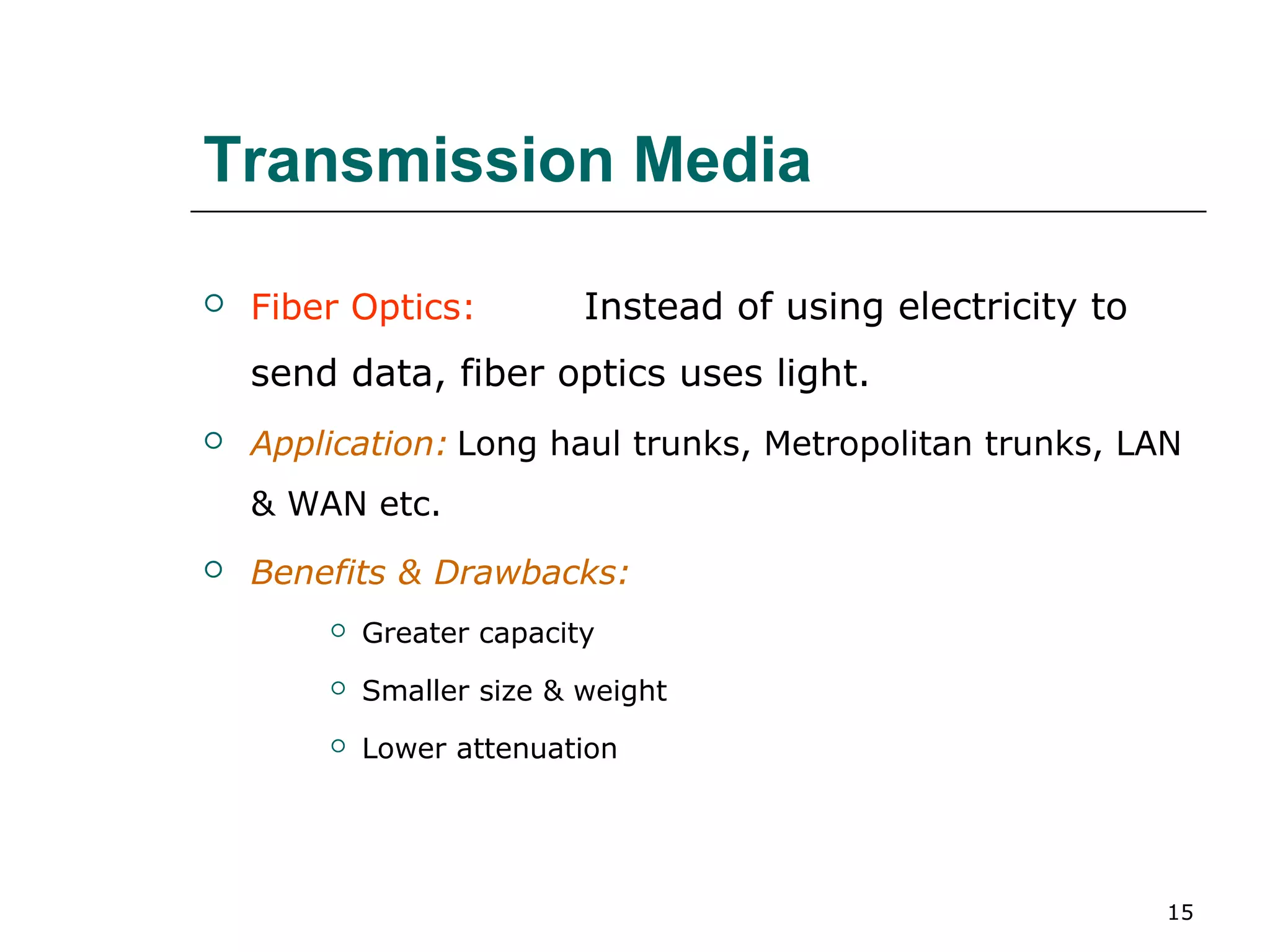 Transmission Media

   Fiber Optics:          Instead of using electricity to
    send data, fiber optics uses light.
   Application: Long haul trunks, Metropolitan trunks, LAN
    & WAN etc.
   Benefits & Drawbacks:
           Greater capacity
           Smaller size & weight
           Lower attenuation




                                                             15
 