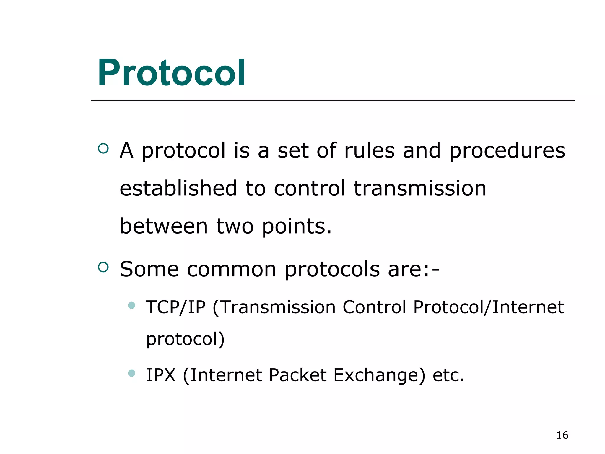 Protocol
   A protocol is a set of rules and procedures
    established to control transmission
    between two points.
   Some common protocols are:-
       TCP/IP (Transmission Control Protocol/Internet
        protocol)
       IPX (Internet Packet Exchange) etc.


                                                     16
 