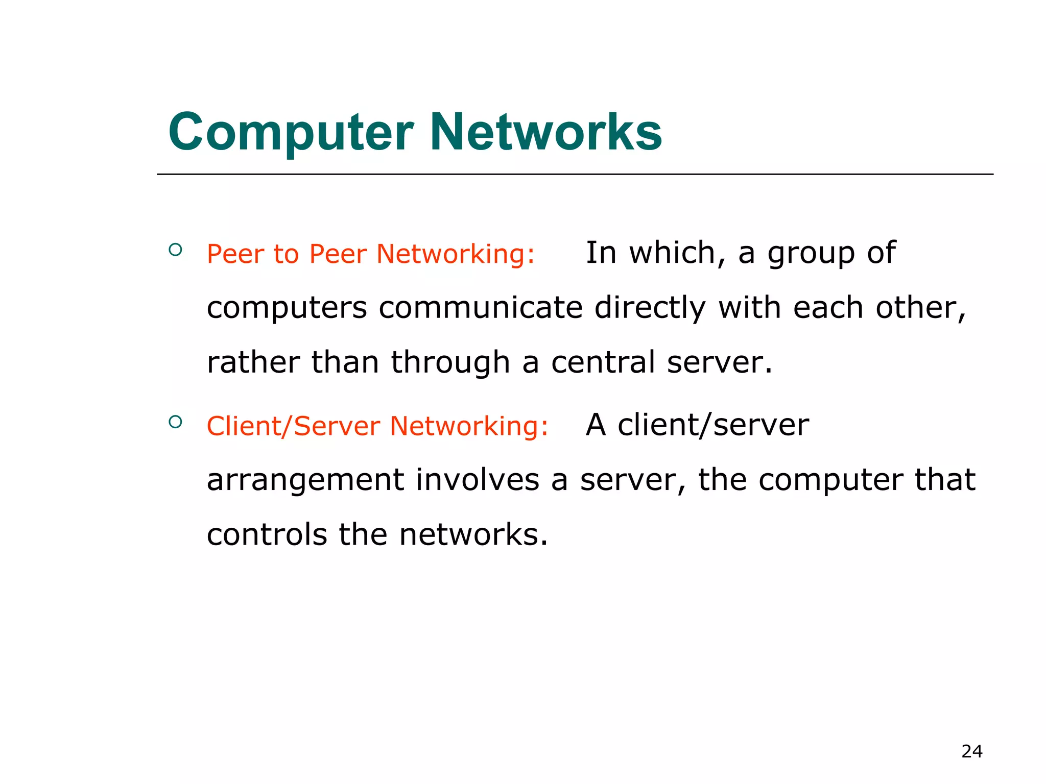 Computer Networks

   Peer to Peer Networking:    In which, a group of
    computers communicate directly with each other,
    rather than through a central server.
   Client/Server Networking:   A client/server
    arrangement involves a server, the computer that
    controls the networks.




                                                       24
 