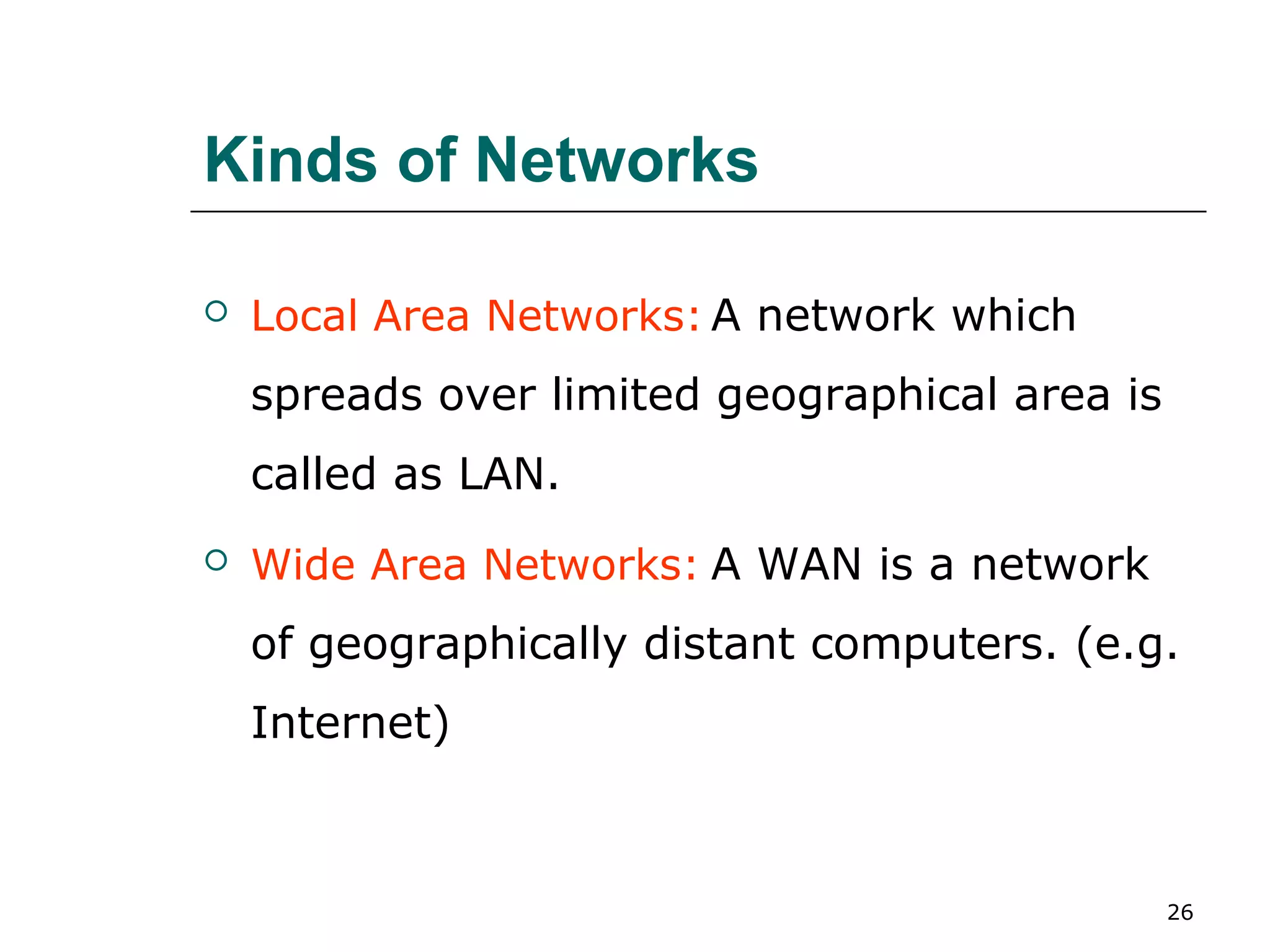 Kinds of Networks

   Local Area Networks: A network which
    spreads over limited geographical area is
    called as LAN.
   Wide Area Networks: A WAN is a network
    of geographically distant computers. (e.g.
    Internet)



                                                26
 