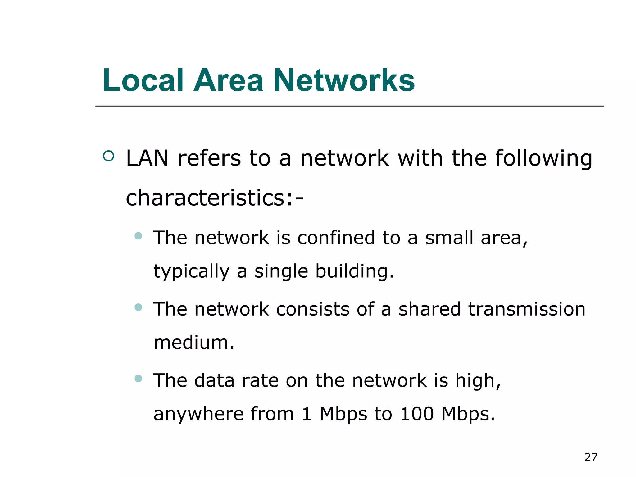 Local Area Networks

   LAN refers to a network with the following
    characteristics:-
       The network is confined to a small area,
        typically a single building.
       The network consists of a shared transmission
        medium.
       The data rate on the network is high,
        anywhere from 1 Mbps to 100 Mbps.

                                                    27
 